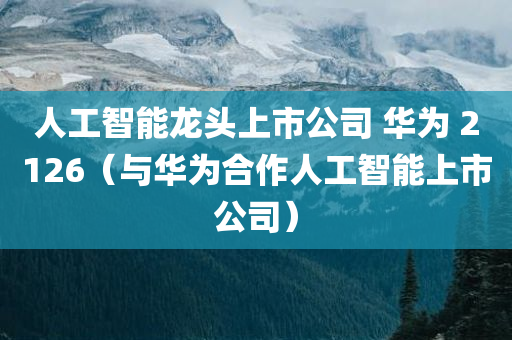 人工智能龙头上市公司 华为 2126（与华为合作人工智能上市公司）