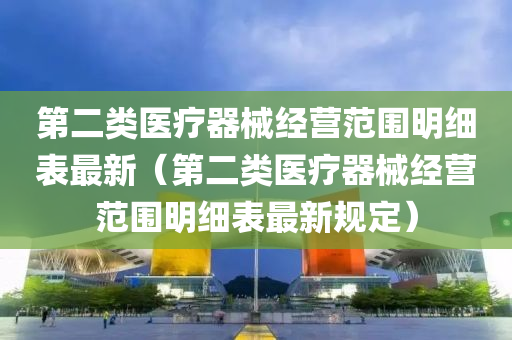 第二类医疗器械经营范围明细表最新（第二类医疗器械经营范围明细表最新规定）