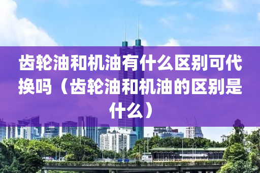 齿轮油和机油有什么区别可代换吗（齿轮油和机油的区别是什么）