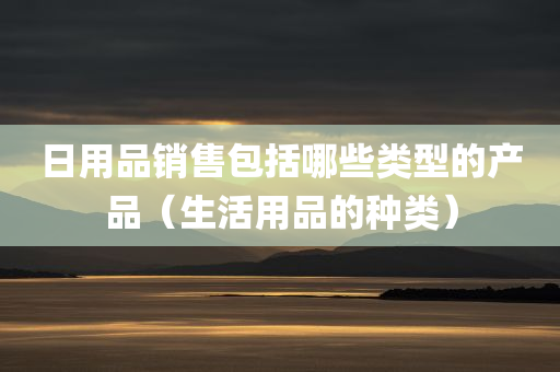 日用品销售包括哪些类型的产品（生活用品的种类）