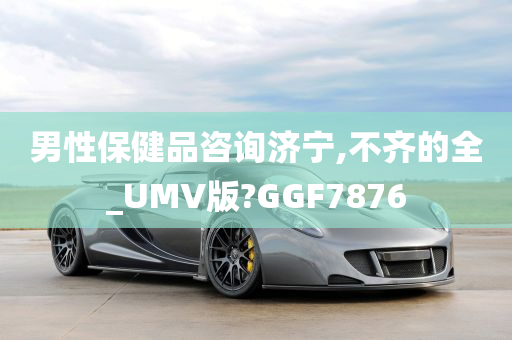 男性保健品咨询济宁,不齐的全_UMV版?GGF7876