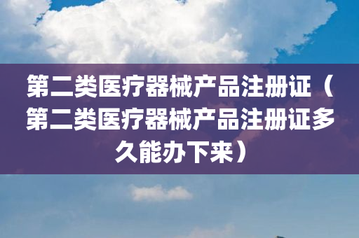 第二类医疗器械产品注册证（第二类医疗器械产品注册证多久能办下来）