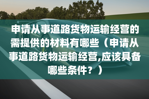 申请从事道路货物运输经营的需提供的材料有哪些（申请从事道路货物运输经营,应该具备哪些条件？）