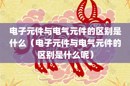 电子元件与电气元件的区别是什么（电子元件与电气元件的区别是什么呢）