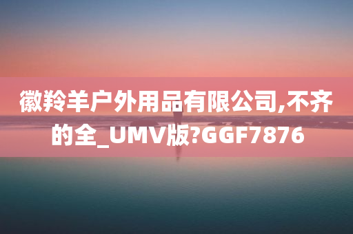 徽羚羊户外用品有限公司,不齐的全_UMV版?GGF7876