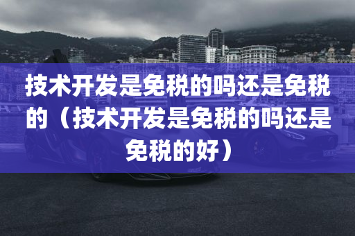 技术开发是免税的吗还是免税的（技术开发是免税的吗还是免税的好）