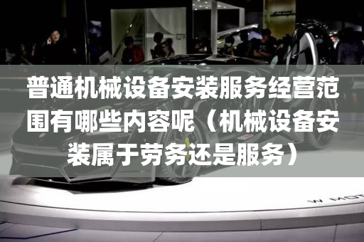 普通机械设备安装服务经营范围有哪些内容呢（机械设备安装属于劳务还是服务）