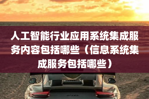 人工智能行业应用系统集成服务内容包括哪些（信息系统集成服务包括哪些）