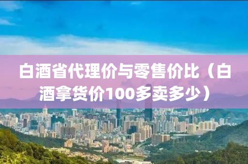 白酒省代理价与零售价比（白酒拿货价100多卖多少）