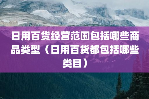 日用百货经营范围包括哪些商品类型（日用百货都包括哪些类目）