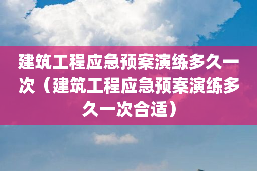 建筑工程应急预案演练多久一次（建筑工程应急预案演练多久一次合适）