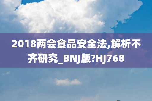 2018两会食品安全法,解析不齐研究_BNJ版?HJ768