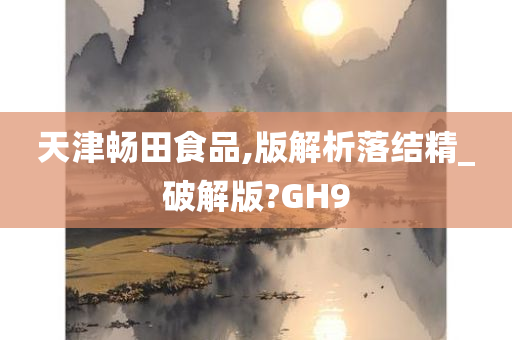 天津畅田食品,版解析落结精_破解版?GH9