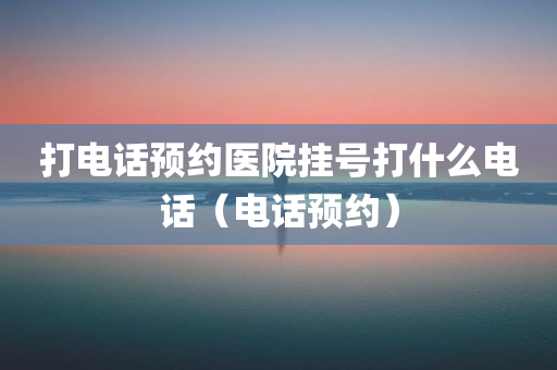 打电话预约医院挂号打什么电话（电话预约）