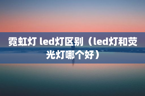 霓虹灯 led灯区别（led灯和荧光灯哪个好）