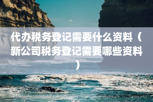 代办税务登记需要什么资料（新公司税务登记需要哪些资料）