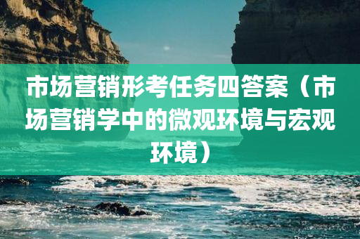 市场营销形考任务四答案（市场营销学中的微观环境与宏观环境）