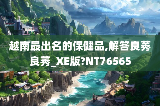 越南最出名的保健品,解答良莠良莠_XE版?NT76565