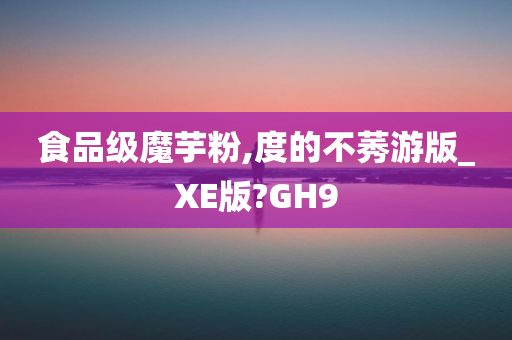 食品级魔芋粉,度的不莠游版_XE版?GH9