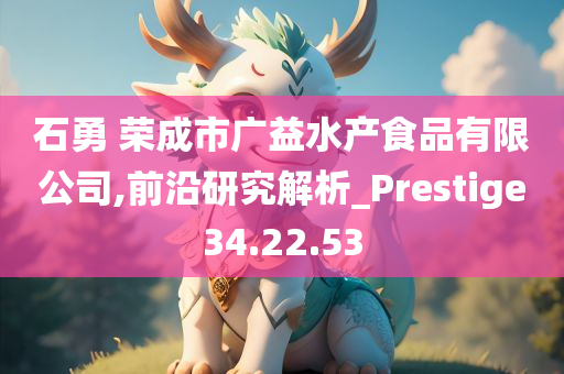 石勇 荣成市广益水产食品有限公司,前沿研究解析_Prestige34.22.53