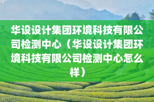 华设设计集团环境科技有限公司检测中心（华设设计集团环境科技有限公司检测中心怎么样）