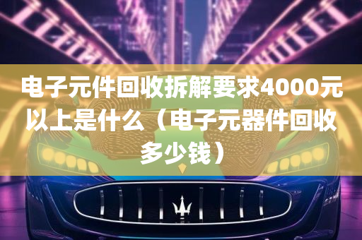 电子元件回收拆解要求4000元以上是什么（电子元器件回收多少钱）