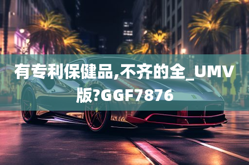 有专利保健品,不齐的全_UMV版?GGF7876