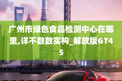 广州市绿色食品检测中心在哪里,详不数数实构_解放版GT45