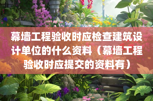 幕墙工程验收时应检查建筑设计单位的什么资料（幕墙工程验收时应提交的资料有）