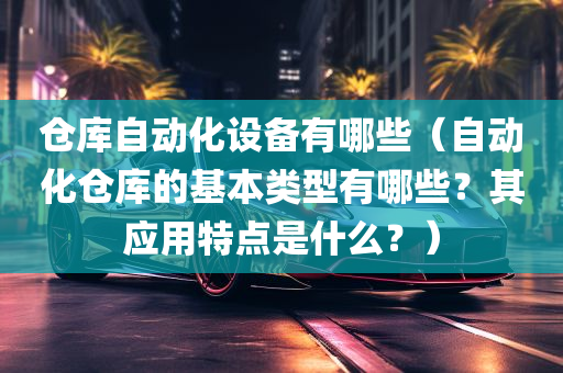 仓库自动化设备有哪些（自动化仓库的基本类型有哪些？其应用特点是什么？）