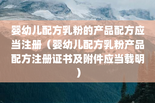 婴幼儿配方乳粉的产品配方应当注册（婴幼儿配方乳粉产品配方注册证书及附件应当载明）