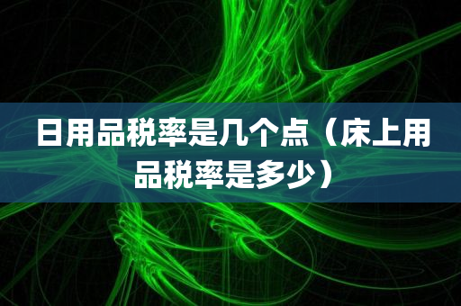 日用品税率是几个点（床上用品税率是多少）