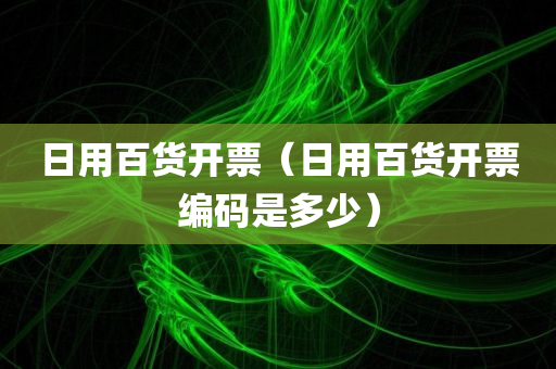 日用百货开票（日用百货开票编码是多少）