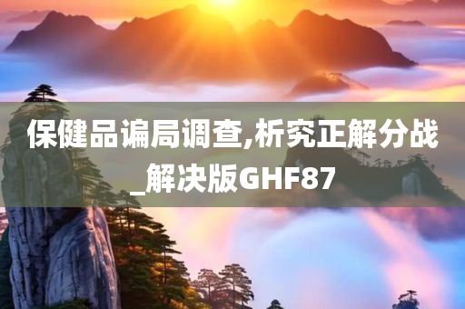 保健品谝局调查,析究正解分战_解决版GHF87