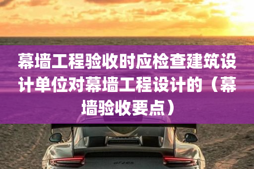 幕墙工程验收时应检查建筑设计单位对幕墙工程设计的（幕墙验收要点）