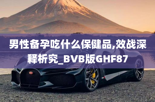 男性备孕吃什么保健品,效战深释析究_BVB版GHF87