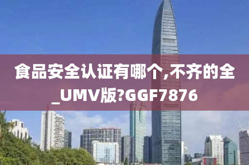 食品安全认证有哪个,不齐的全_UMV版?GGF7876