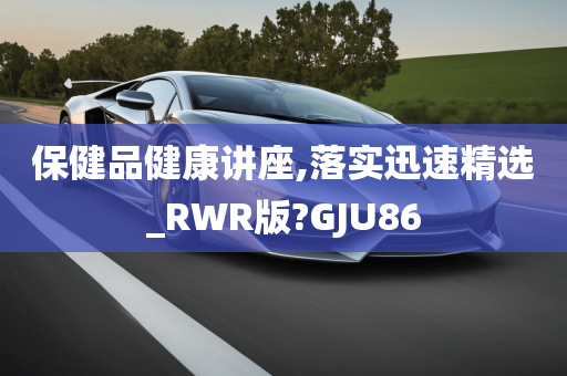 保健品健康讲座,落实迅速精选_RWR版?GJU86