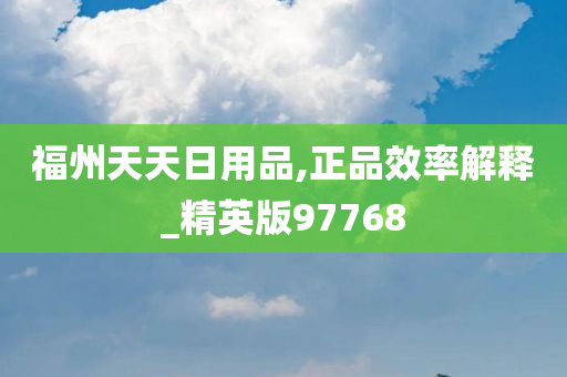 福州天天日用品,正品效率解释_精英版97768