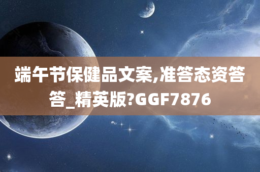 端午节保健品文案,准答态资答答_精英版?GGF7876