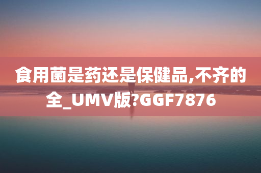 食用菌是药还是保健品,不齐的全_UMV版?GGF7876