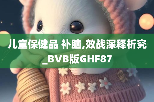 儿童保健品 补脑,效战深释析究_BVB版GHF87