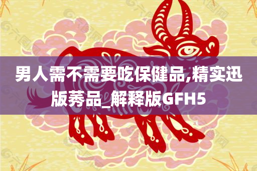 男人需不需要吃保健品,精实迅版莠品_解释版GFH5