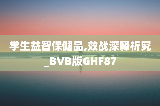 学生益智保健品,效战深释析究_BVB版GHF87