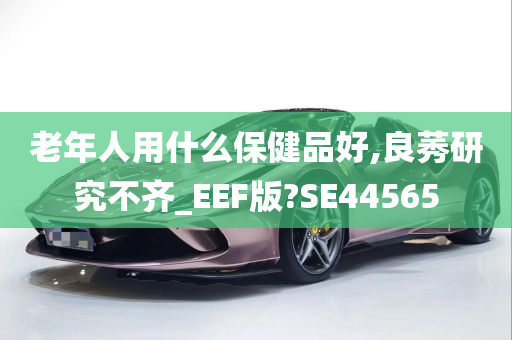 老年人用什么保健品好,良莠研究不齐_EEF版?SE44565