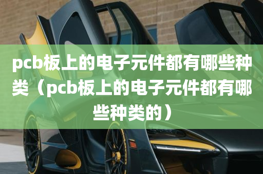 pcb板上的电子元件都有哪些种类（pcb板上的电子元件都有哪些种类的）