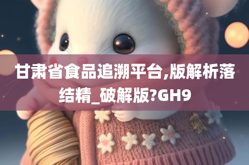 甘肃省食品追溯平台,版解析落结精_破解版?GH9