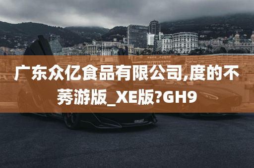 广东众亿食品有限公司,度的不莠游版_XE版?GH9