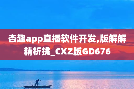 杏趣app直播软件开发,版解解精析挑_CXZ版GD676