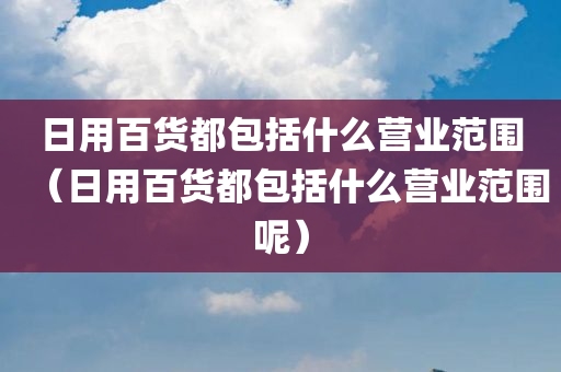 日用百货都包括什么营业范围（日用百货都包括什么营业范围呢）